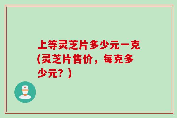 上等灵芝片多少元一克(灵芝片售价，每克多少元？)