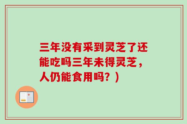 三年没有采到灵芝了还能吃吗三年未得灵芝，人仍能食用吗？)