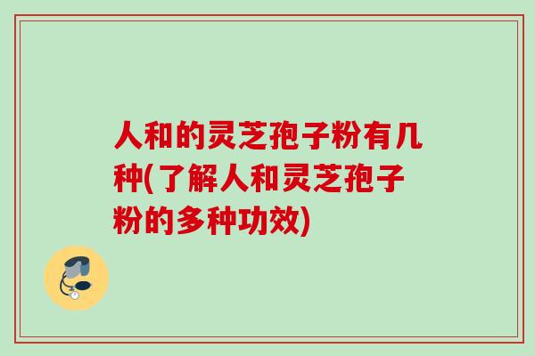 人和的灵芝孢子粉有几种(了解人和灵芝孢子粉的多种功效)
