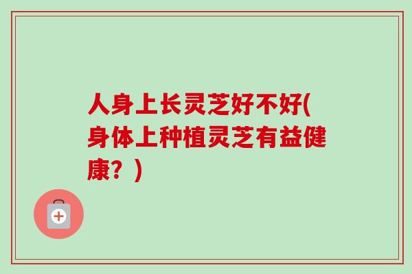 人身上长灵芝好不好(身体上种植灵芝有益健康？)