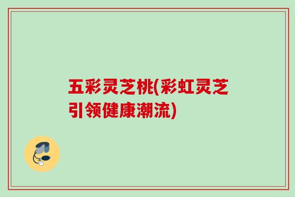 五彩灵芝桃(彩虹灵芝引领健康潮流)