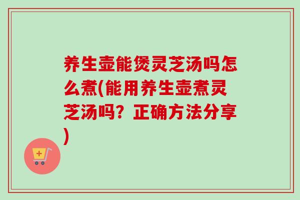 养生壶能煲灵芝汤吗怎么煮(能用养生壶煮灵芝汤吗?正确方法分享) 养生壶能煲灵芝汤吗怎么煮(能用养生壶煮灵芝汤吗?正确方法分享)