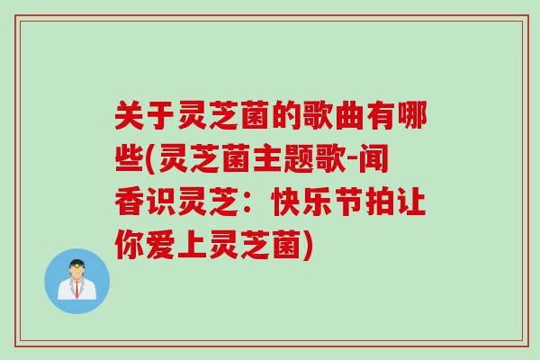 关于灵芝菌的歌曲有哪些(灵芝菌主题歌-闻香识灵芝：快乐节拍让你爱上灵芝菌)