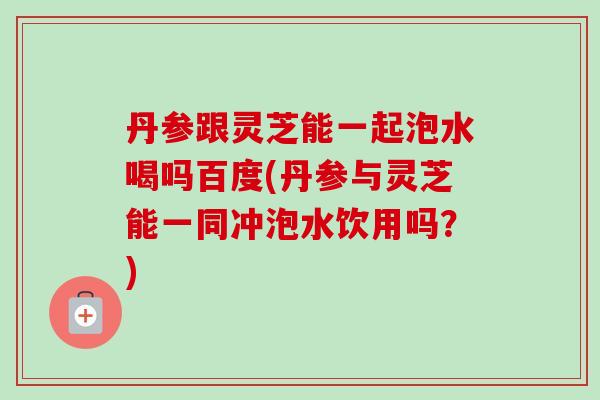 丹参跟灵芝能一起泡水喝吗百度(丹参与灵芝能一同冲泡水饮用吗?) 丹参跟灵芝能一起泡水喝吗百度(丹参与灵芝能一同冲泡水饮用吗?)