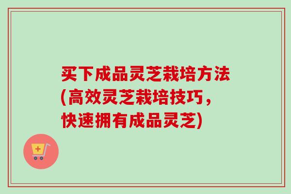 买下成品灵芝栽培方法(高效灵芝栽培技巧，快速拥有成品灵芝)