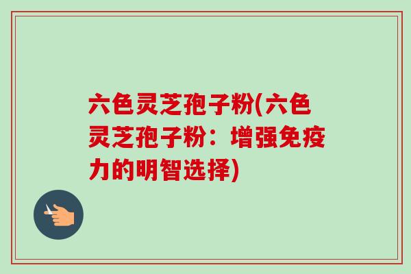 六色灵芝孢子粉(六色灵芝孢子粉：增强免疫力的明智选择)