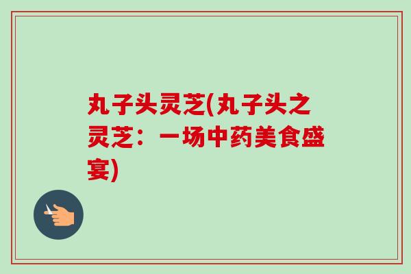丸子头灵芝(丸子头之灵芝：一场中药美食盛宴)
