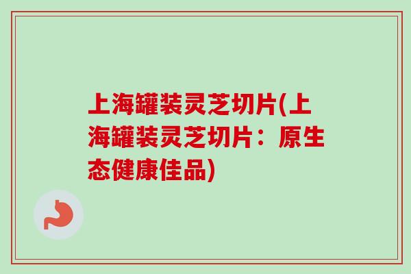 上海罐装灵芝切片(上海罐装灵芝切片：原生态健康佳品)