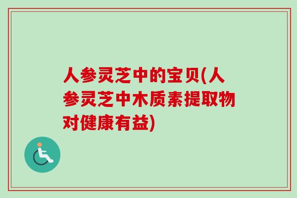 人参灵芝中的宝贝(人参灵芝中木质素提取物对健康有益) 人参灵芝中的宝贝(人参灵芝中木质素提取物对健康有益)