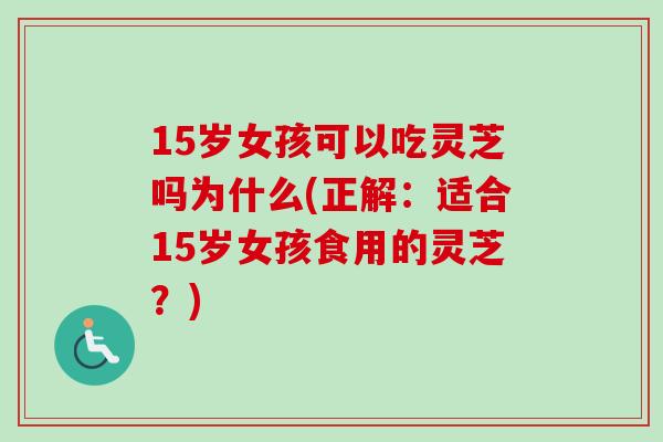 15岁女孩可以吃灵芝吗为什么(正解：适合15岁女孩食用的灵芝？)