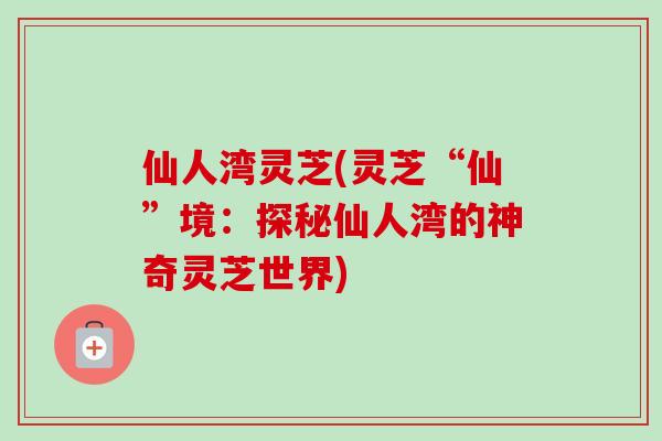 仙人湾灵芝(灵芝“仙”境：探秘仙人湾的神奇灵芝世界)