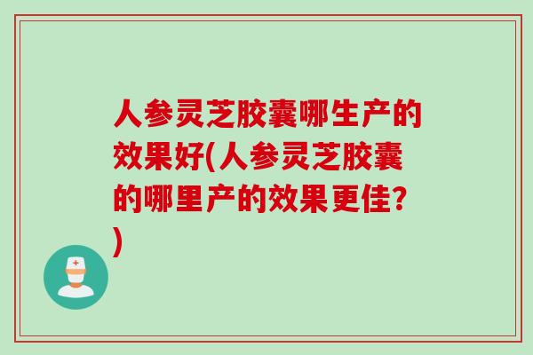 人参灵芝胶囊哪生产的效果好(人参灵芝胶囊的哪里产的效果更佳？)