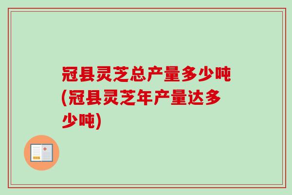 冠县灵芝总产量多少吨(冠县灵芝年产量达多少吨)