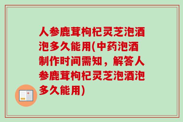 人参鹿茸枸杞灵芝泡酒泡多久能用(中药泡酒制作时间需知，解答人参鹿茸枸杞灵芝泡酒泡多久能用)
