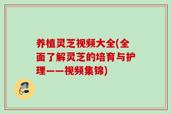 养植灵芝视频大全(全面了解灵芝的培育与护理——视频集锦)