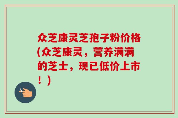 众芝康灵芝孢子粉价格(众芝康灵，营养满满的芝士，现已低价上市！)