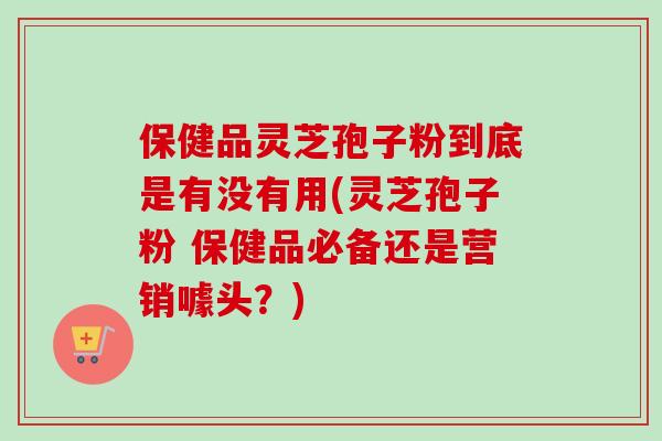 保健品灵芝孢子粉到底是有没有用(灵芝孢子粉 保健品必备还是营销噱头？)