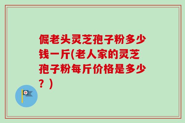 倔老头灵芝孢子粉多少钱一斤(老人家的灵芝孢子粉每斤价格是多少？)