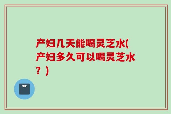 产妇几天能喝灵芝水(产妇多久可以喝灵芝水？)