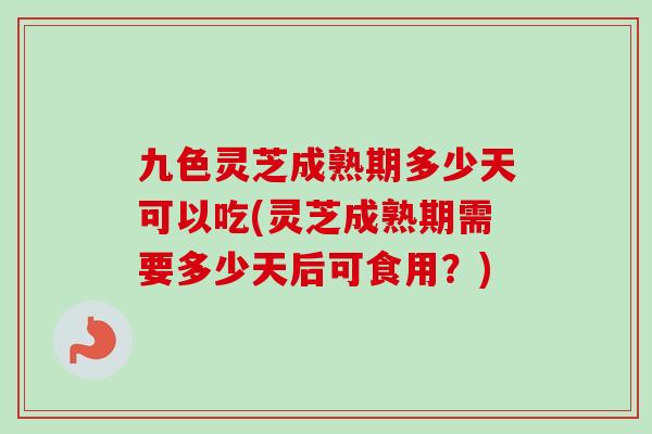 九色灵芝成熟期多少天可以吃(灵芝成熟期需要多少天后可食用？)