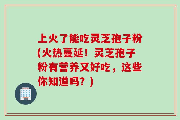 上火了能吃灵芝孢子粉(火热蔓延!灵芝孢子粉有营养又好吃,这些你知道吗?) 上火了能吃灵芝孢子粉(火热蔓延!灵芝孢子粉有营养又好吃,这些你知道吗?)