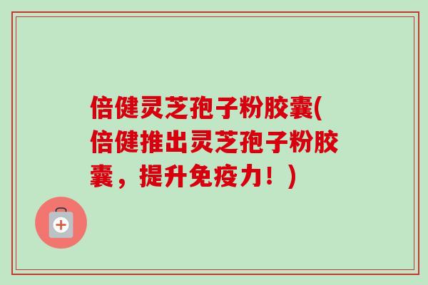 倍健灵芝孢子粉胶囊(倍健推出灵芝孢子粉胶囊，提升免疫力！)