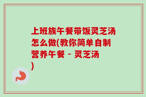 上班族午餐带饭灵芝汤怎么做(教你简单自制营养午餐 - 灵芝汤) 上班族午餐带饭灵芝汤怎么做(教你简单自制营养午餐 - 灵芝汤)