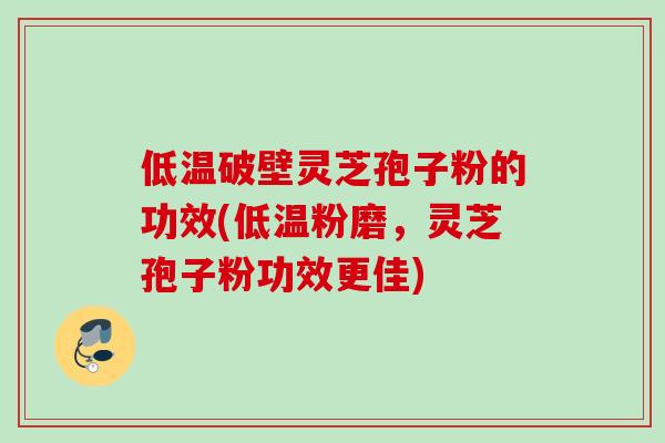 低温破壁灵芝孢子粉的功效(低温粉磨，灵芝孢子粉功效更佳)