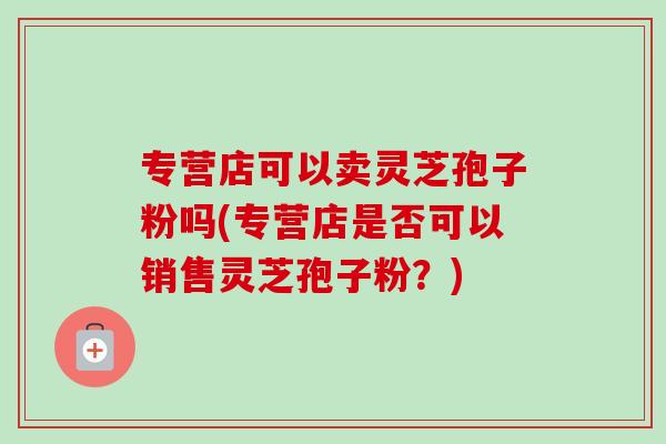专营店可以卖灵芝孢子粉吗(专营店是否可以销售灵芝孢子粉？)