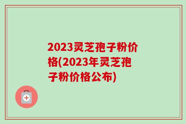 2023灵芝孢子粉价格(2023年灵芝孢子粉价格公布)
