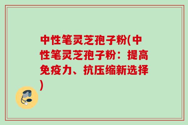中性笔灵芝孢子粉(中性笔灵芝孢子粉：提高免疫力、抗压缩新选择)