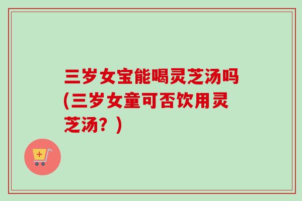 三岁女宝能喝灵芝汤吗(三岁女童可否饮用灵芝汤?) 三岁女宝能喝灵芝汤吗(三岁女童可否饮用灵芝汤?)