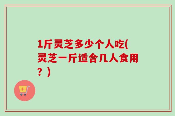 1斤灵芝多少个人吃(灵芝一斤适合几人食用？)