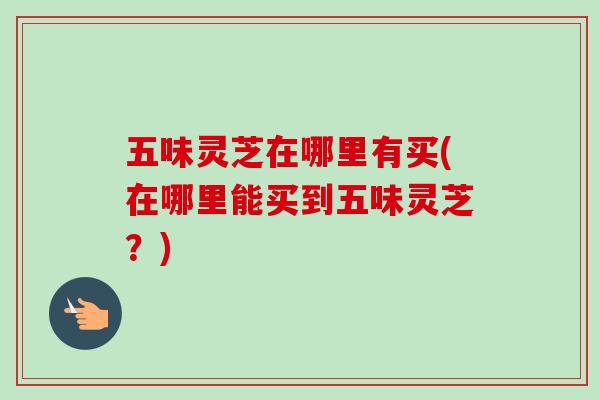五味灵芝在哪里有买(在哪里能买到五味灵芝？)