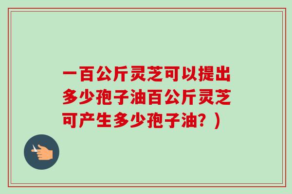 一百公斤灵芝可以提出多少孢子油百公斤灵芝可产生多少孢子油？)