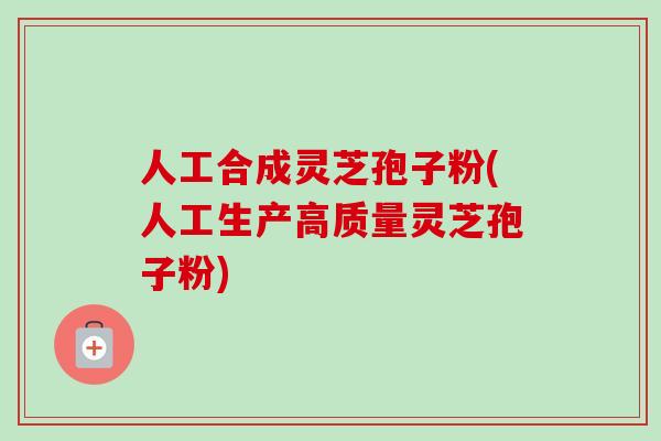 人工合成灵芝孢子粉(人工生产高质量灵芝孢子粉)