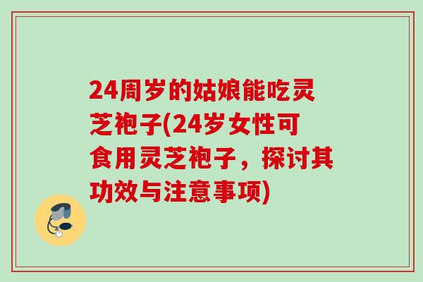 24周岁的姑娘能吃灵芝袍子(24岁女性可食用灵芝袍子，探讨其功效与注意事项)