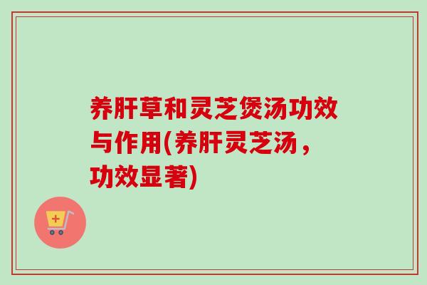 养草和灵芝煲汤功效与作用(养灵芝汤,功效显著) 养草和灵芝煲汤功效与作用(养灵芝汤,功效显著)