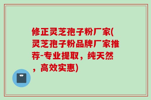 修正灵芝孢子粉厂家(灵芝孢子粉品牌厂家推荐-专业提取，纯天然，高效实惠)