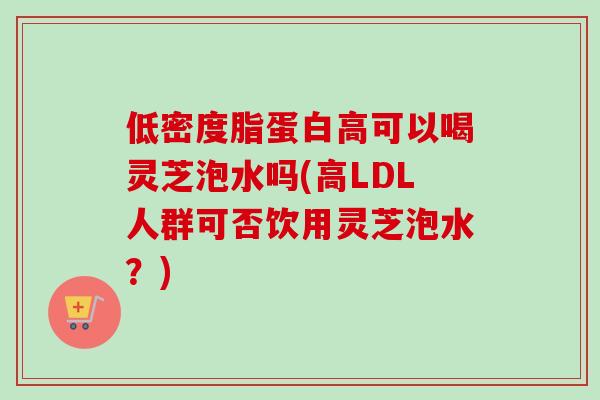 低密度脂蛋白高可以喝灵芝泡水吗(高LDL人群可否饮用灵芝泡水？)