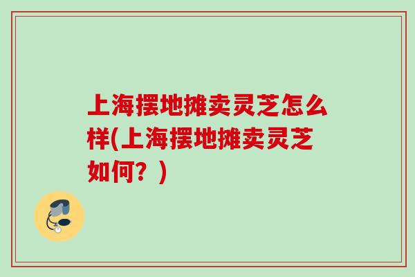 上海摆地摊卖灵芝怎么样(上海摆地摊卖灵芝如何？)