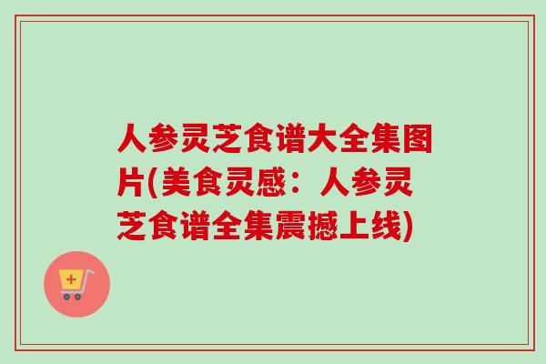 人参灵芝食谱大全集图片(美食灵感：人参灵芝食谱全集震撼上线)