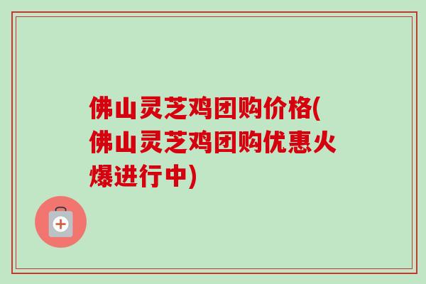 佛山灵芝鸡团购价格(佛山灵芝鸡团购优惠火爆进行中)
