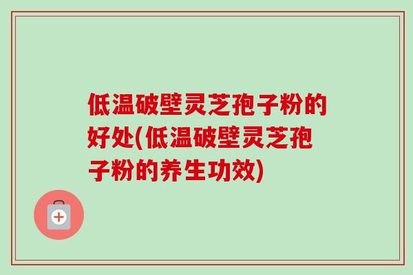 低温破壁灵芝孢子粉的好处(低温破壁灵芝孢子粉的养生功效)