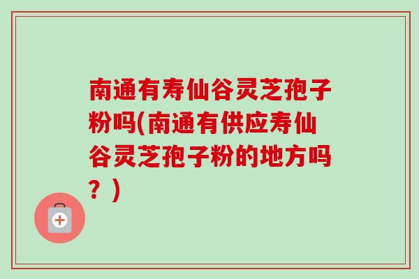 南通有寿仙谷灵芝孢子粉吗(南通有供应寿仙谷灵芝孢子粉的地方吗？)