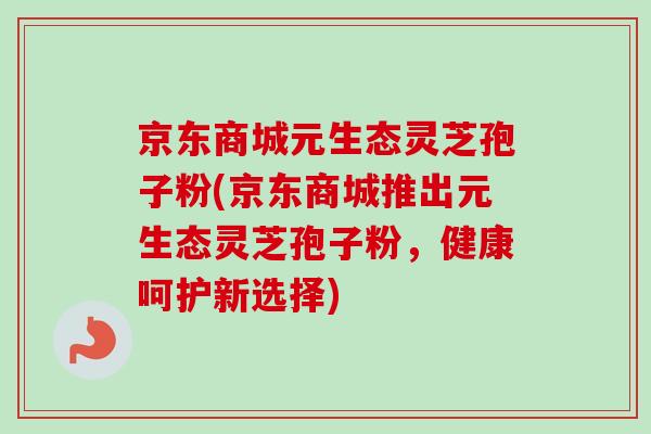 京东商城元生态灵芝孢子粉(京东商城推出元生态灵芝孢子粉，健康呵护新选择)