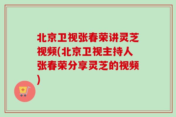 北京卫视张春荣讲灵芝视频(北京卫视主持人张春荣分享灵芝的视频)
