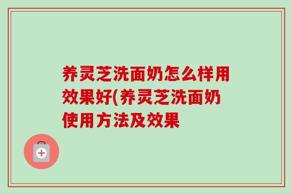 养灵芝洗面奶怎么样用效果好(养灵芝洗面奶使用方法及效果
