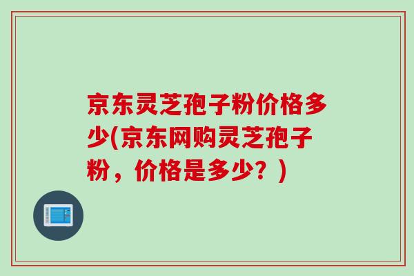 京东灵芝孢子粉价格多少(京东网购灵芝孢子粉，价格是多少？)