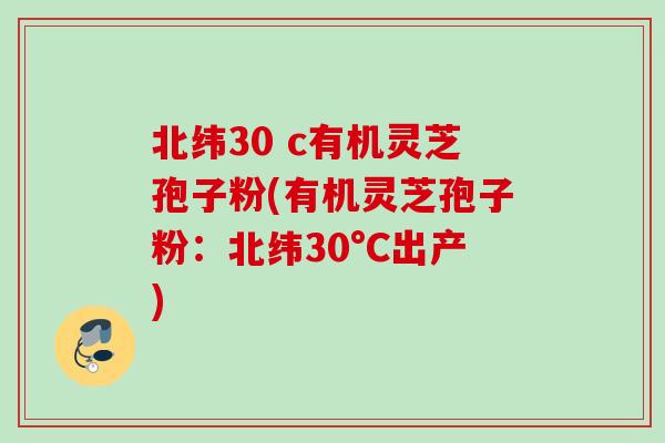 北纬30 c有机灵芝孢子粉(有机灵芝孢子粉:北纬30°C出产) 北纬30 c有机灵芝孢子粉(有机灵芝孢子粉:北纬30°C出产)